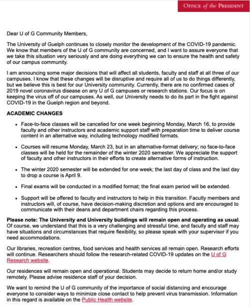 This is an email from the University of Guelph's President Dr. Franco J. Vaccarino titled "COVID-19 Update from the President" announcing the first cancellation of face to face learning. The email reads: "Dear U of G Community Members, The University of Guelph continues to closely monitor the development of the COVID-19 pandemic. We know that members of the U of G community are concerned, and I want to assure everyone that we take this situation very seriously and are doing everything we can to ensure the health and safety of our campus community. I am announcing some major decisions that will affect all students, faculty and staff at all three of our campuses. I know that these changes will be disruptive and require all of us to do things differently, but we believe this is best for our University community. Currently, there are no confirmed cases of 2019 novel coronavirus disease on any U of G campuses or research stations. Our focus is on keeping the virus off of our campuses. As well, our University needs to do its part in the fight against COVID-19 in the Guelph region and beyond. ACADEMIC CHANGES Face-to-face classes will be cancelled for one week beginning Monday, March 16, to provide faculty and other instructors and academic support staff with preparation time to deliver course content in an alternative way, including technology modified formats. Courses will resume Monday, March 23, but in an alternative-format delivery; no face-to-face classes will be held for the remainder of the winter 2020 semester. We appreciate the support of faculty and other instructors in their efforts to create alternative forms of instruction. The winter 2020 semester will be extended for one week; the last day of class and the last day to drop a course is April 9. Final exams will be conducted in a modified format; the final exam period will be extended. Support will be offered to faculty and instructors to help in this transition. Faculty members and instructors will, of course, have decision-making discretion and options and are encouraged to communicate with their deans and department chairs regarding this process."